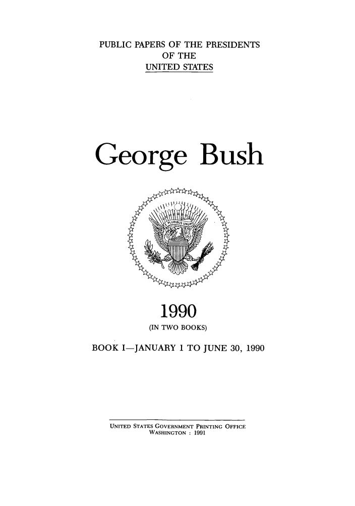 handle is hein.presidents/ppp090001 and id is 1 raw text is: PUBLIC PAPERS OF THE PRESIDENTS
OF THE
UNITED STATES
George Bush

1990
(IN TWO BOOKS)
BOOK I-JANUARY 1 TO JUNE 30, 1990
UNITED STATES GOVERNMENT PRINTING OFFICE
WASHINGTON : 1991


