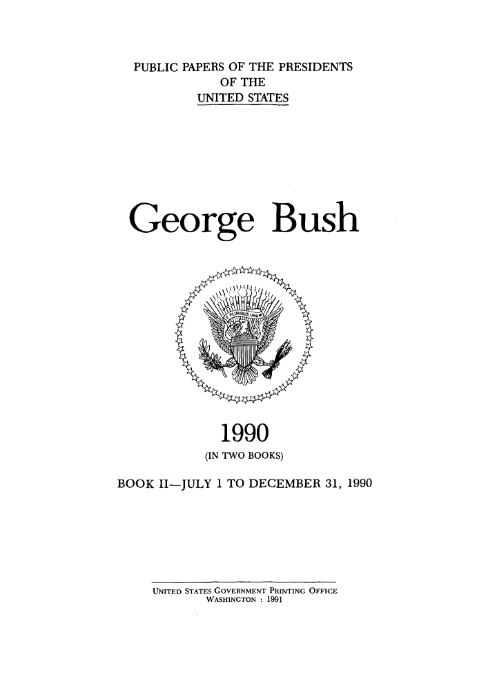 handle is hein.presidents/ppp090002 and id is 1 raw text is: PUBLIC PAPERS OF THE PRESIDENTS
OF THE
UNITED STATES
George Bush

1990
(IN TWO BOOKS)

BOOK II-JULY 1 TO DECEMBER 31, 1990

UNITED STATES GOVERNMENT PRINTING OFFICE
WASHINGTON : 1991


