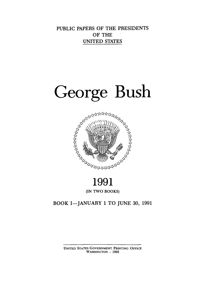 handle is hein.presidents/ppp091001 and id is 1 raw text is: PUBLIC PAPERS OF THE PRESIDENTS
OF THE
UNITED STATES
George Bush

1991
(IN TWO BOOKS)
BOOK I-JANUARY 1 TO JUNE 30, 1991

UNITED STATES GOVERNMENT PRINTING OFFICE
WASHINGTON : 1992


