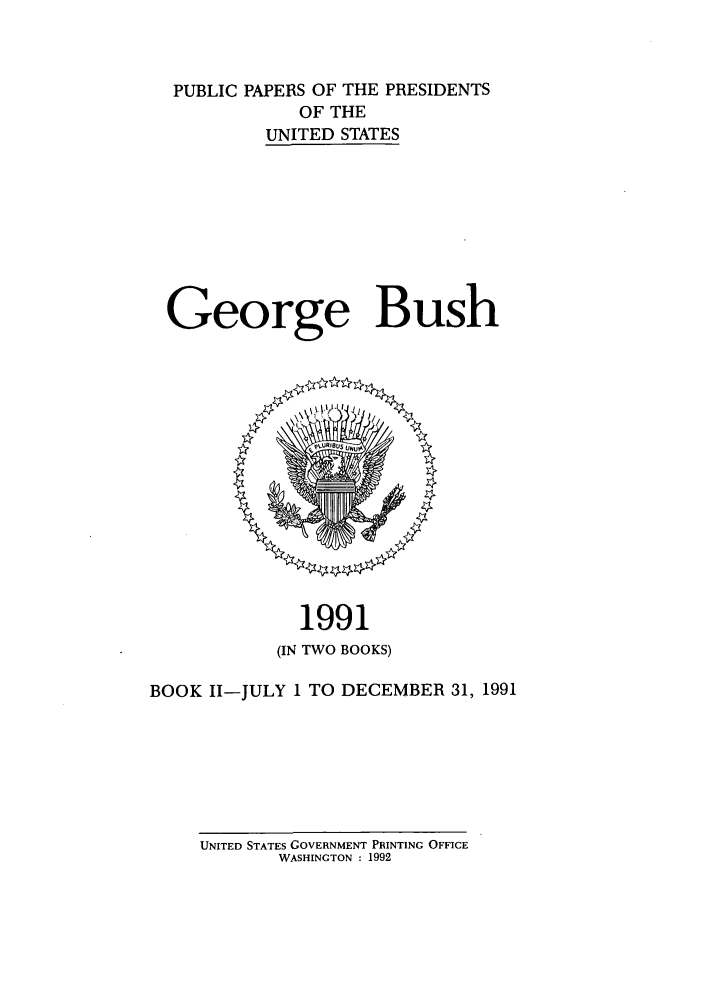 handle is hein.presidents/ppp091002 and id is 1 raw text is: PUBLIC PAPERS OF THE PRESIDENTS
OF THE
UNITED STATES
George Bush

1991
(IN TWO BOOKS)
BOOK II-JULY 1 TO DECEMBER 31, 1991

UNITED STATES GOVERNMENT PRINTING OFFICE
WASHINGTON : 1992


