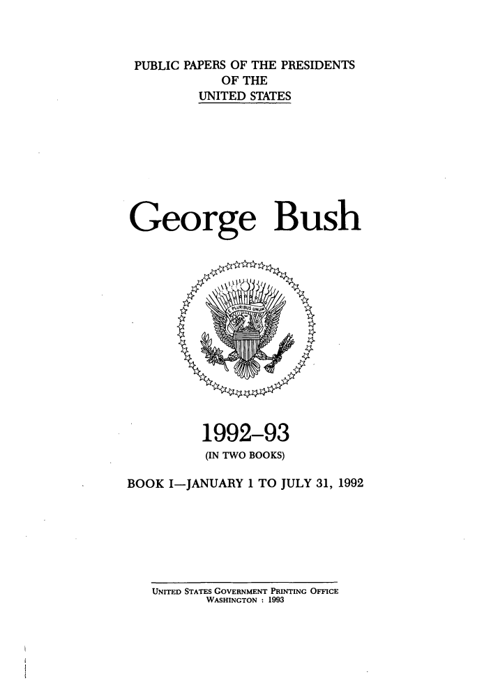 handle is hein.presidents/ppp092001 and id is 1 raw text is: PUBLIC PAPERS OF THE PRESIDENTS
OF THE
UNITED STATES
George Bush

1992-93
(IN TWO BOOKS)
BOOK I-JANUARY 1 TO JULY 31, 1992

UNITED STATES GOVERNMENT PRINTING OFFICE
WASHINGTON : 1993



