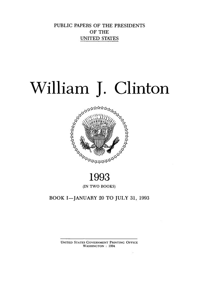 handle is hein.presidents/ppp093001 and id is 1 raw text is: PUBLIC PAPERS OF THE PRESIDENTS
OF THE
UNITED STATES

William J.

Clinton

1993
(IN TWO BOOKS)
BOOK I-JANUARY 20 TO JULY 31, 1993

UNITED STATES GOVERNMENT PRINTING OFFICE
WASHINGTON : 1994


