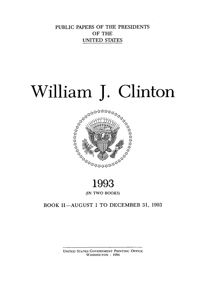 handle is hein.presidents/ppp093002 and id is 1 raw text is: PUBLIC PAPERS OF THE PRESIDENTS
OF THE
UNITED STATES

William J.

Clinton

1993
(IN TWO BOOKS)
BOOK II-AUGUST 1 TO DECEMBER 31, 1993

UNITED STATES GOVERNMENT PRINTING OFFICE
WASHINGTON : 1994


