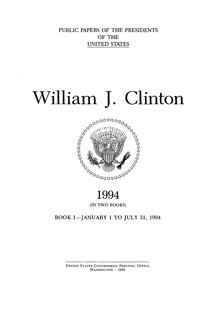handle is hein.presidents/ppp094001 and id is 1 raw text is: PUBLIC PAPERS OF THE PRESIDENTS
OF THE
UNITED STATES

William J

1994
(IN TWO BOOKS)

BOOK I-JANUARY 1 TO JULY 31, 1994

UNITED STATES GOVERNMENT PRINTING OFFICE
WASHINGTON : 1995

Clinton


