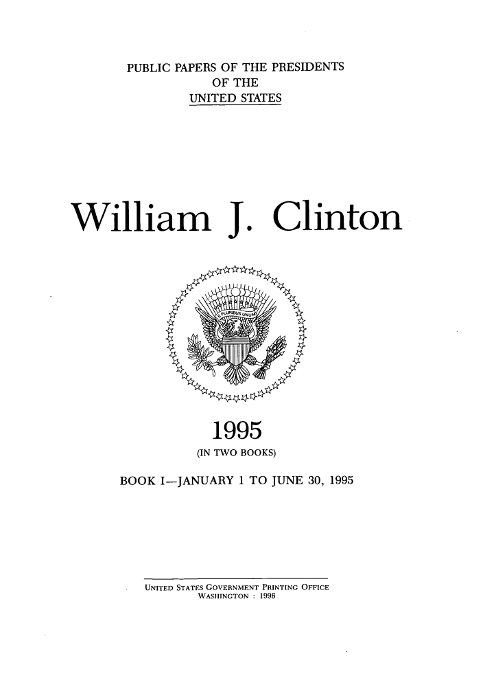 handle is hein.presidents/ppp095001 and id is 1 raw text is: PUBLIC PAPERS OF THE PRESIDENTS
OF THE
UNITED STATES

William J

1995
(IN TWO BOOKS)

BOOK I-JANUARY 1 TO JUNE 30, 1995

UNITED STATES GOVERNMENT PRINTING OFFICE
WASHINGTON : 1996

Clinton


