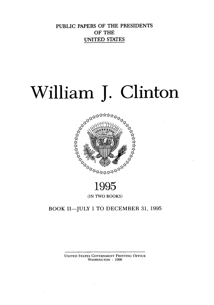 handle is hein.presidents/ppp095002 and id is 1 raw text is: PUBLIC PAPERS OF THE PRESIDENTS
OF THE
UNITED STATES

William J.

1995
(IN TWO BOOKS)

BOOK I1-JULY 1 TO DECEMBER 31, 1995

UNITED STATES GOVERNMENT PRINTING OFFICE
WASHINGTON : 1996

Clinton


