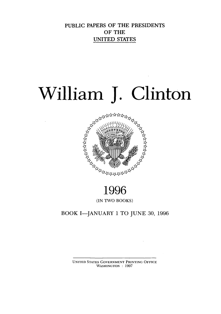 handle is hein.presidents/ppp096001 and id is 1 raw text is: PUBLIC PAPERS OF THE PRESIDENTS
OF THE
UNITED STATES

William J.

1996
(IN TWO BOOKS)

BOOK I-JANUARY 1 TO JUNE 30, 1996

UNITED STATES GOVERNMENT PRINTING OFFICE
WASHINGTON : 1997

Clinton


