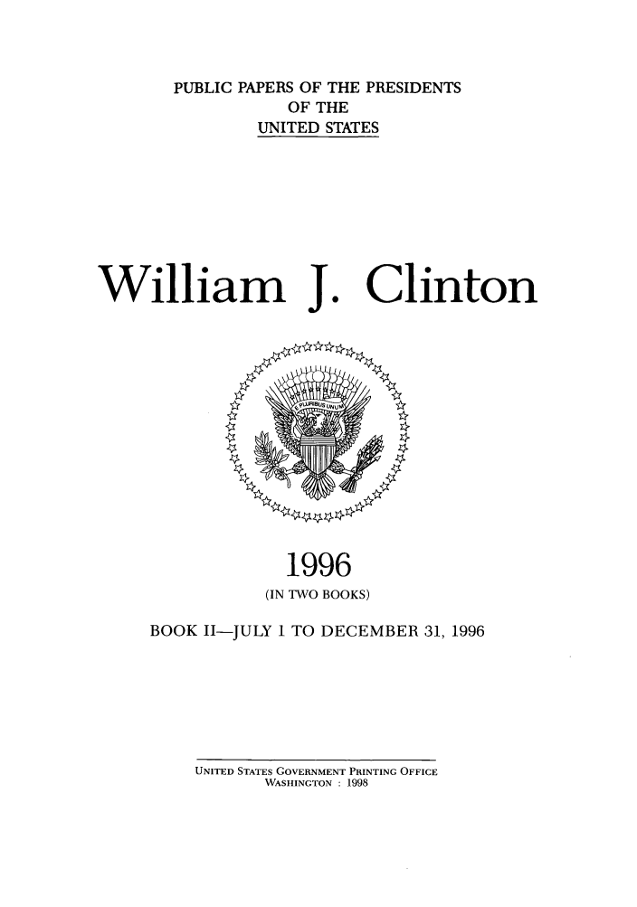handle is hein.presidents/ppp096002 and id is 1 raw text is: PUBLIC PAPERS OF THE PRESIDENTS
OF THE
UNITED STATES

William J.

1996
(IN TWO BOOKS)

BOOK I1-JULY 1 TO DECEMBER 31, 1996

UNITED STATES GOVERNMENT PRINTING OFFICE
WASHINGTON : 1998

Clinton



