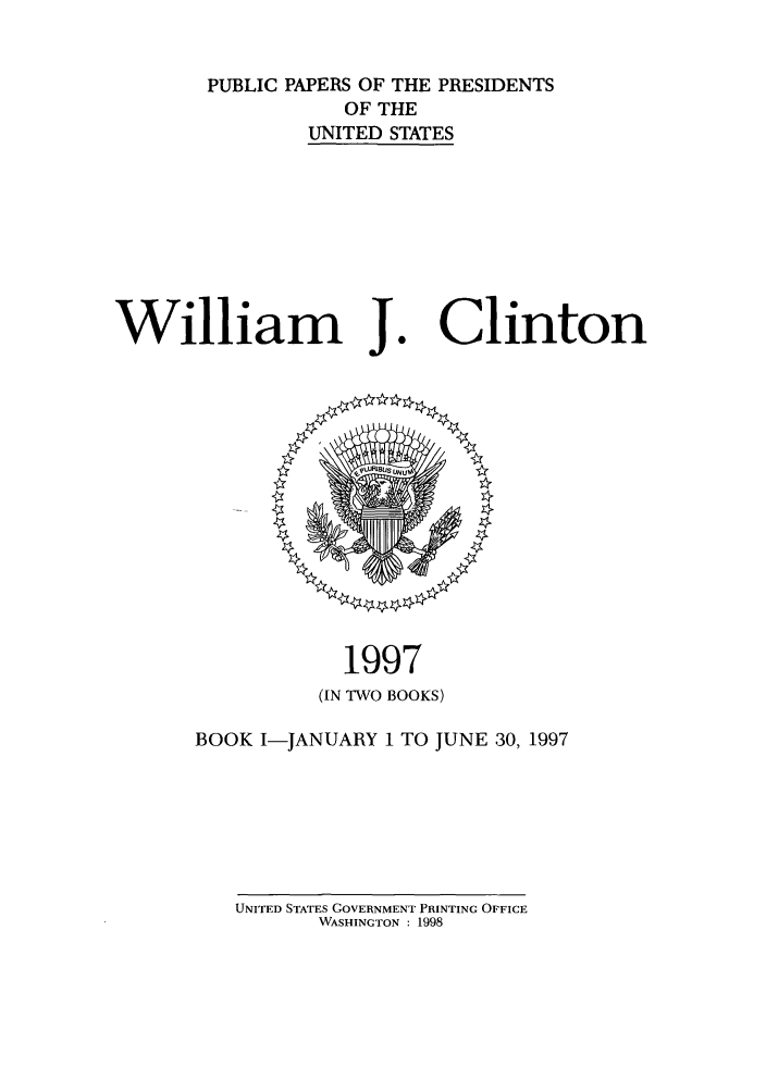 handle is hein.presidents/ppp097001 and id is 1 raw text is: PUBLIC PAPERS OF THE PRESIDENTS
OF THE
UNITED STATES

William J

Clinton

1997
(IN TWO BOOKS)
BOOK I-JANUARY 1 TO JUNE 30, 1997

UNITED STATES GOVERNMENT PRINTING OFFICE
WASHINGTON : 1998


