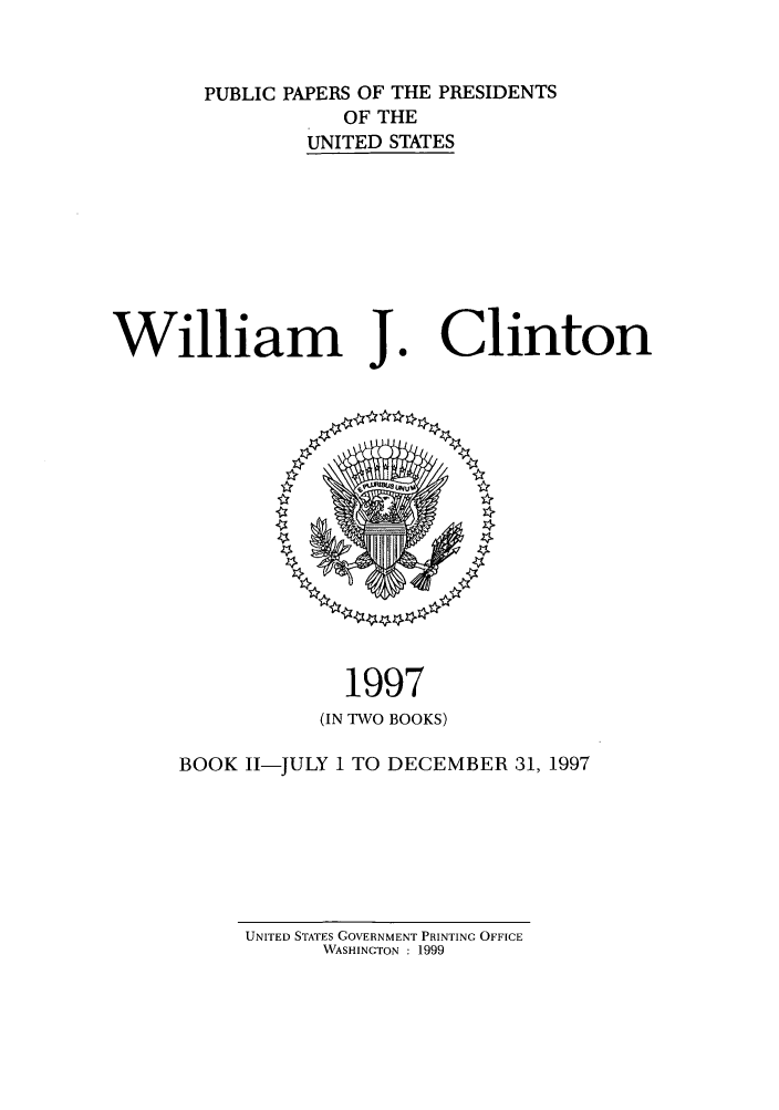 handle is hein.presidents/ppp097002 and id is 1 raw text is: PUBLIC PAPERS OF THE PRESIDENTS
OF THE
UNITED STATES

William J

1997
(IN TWO BOOKS)

BOOK I-JULY 1 TO DECEMBER 31, 1997

UNITED STATES GOVERNMENT PRINTING OFFICE
WASHINGTON : 1999

Clinton


