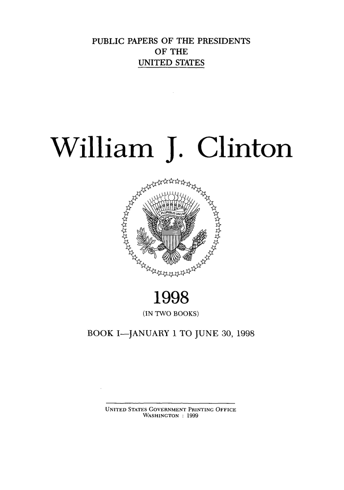 handle is hein.presidents/ppp098001 and id is 1 raw text is: PUBLIC PAPERS OF THE PRESIDENTS
OF THE
UNITED STATES

William J.

Clinton

1998
(IN TWO BOOKS)
BOOK I-JANUARY 1 TO JUNE 30, 1998

UNITED STATES GOVERNMENT PRINTING OFFICE
WASHINGTON : 1999


