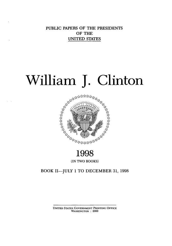 handle is hein.presidents/ppp098002 and id is 1 raw text is: PUBLIC PAPERS OF THE PRESIDENTS
OF THE
UNITED STATES

William J.

1998
(IN TWO BOOKS)

BOOK II-JULY 1 TO DECEMBER 31, 1998

UNITED STATES GOVERNMENT PRINTING OFFICE
WASHINGTON : 2000

Clinton


