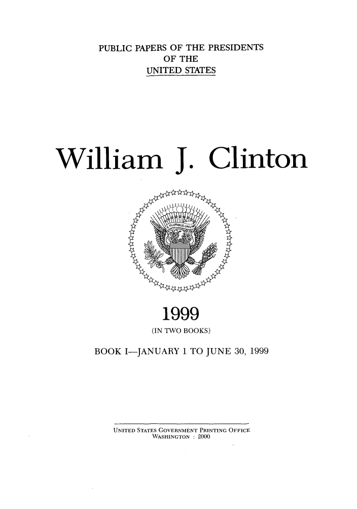handle is hein.presidents/ppp099001 and id is 1 raw text is: PUBLIC PAPERS OF THE PRESIDENTS
OF THE
UNITED STATES

William J

Clinton

1999
(IN TWO BOOKS)
BOOK I-JANUARY 1 TO JUNE 30, 1999

UNITED STATES GOVERNMENT PRINTING OFFICE
WASHINGTON : 2000


