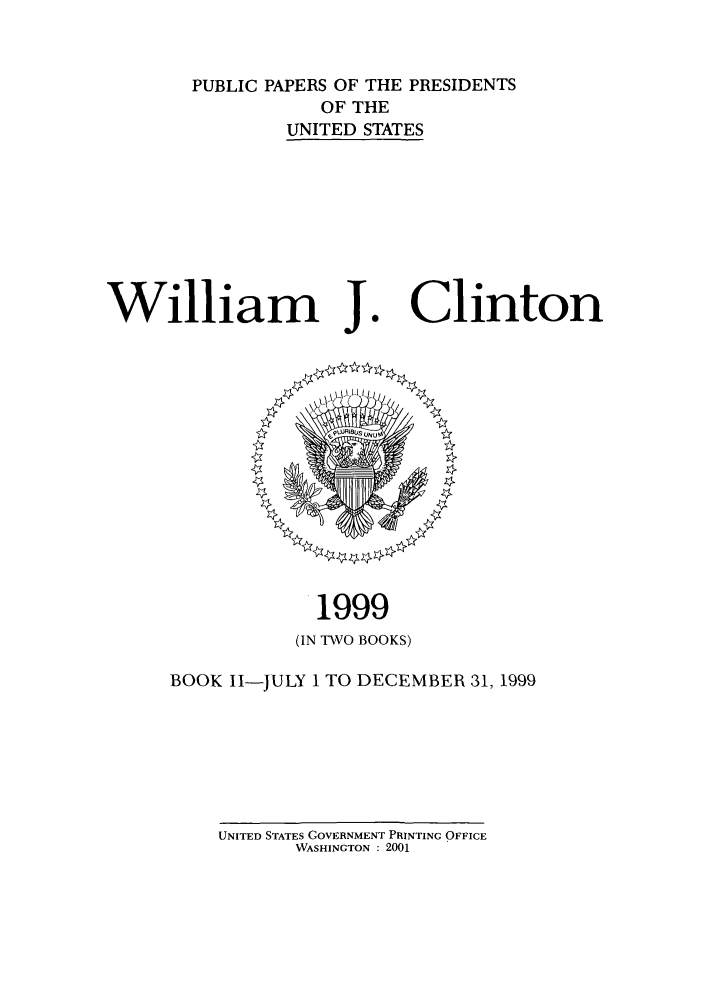 handle is hein.presidents/ppp099002 and id is 1 raw text is: PUBLIC PAPERS OF THE PRESIDENTS
OF THE
UNITED STATES

William J

1999
(IN TWO BOOKS)

BOOK II-

JULY 1 TO DECEMBER 31, 1999

UNITED STATES GOVERNMENT PRINTING OFFICE
WASHINGTON : 2001

Clinton


