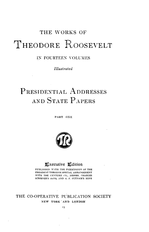 handle is hein.presidents/presaddre0001 and id is 1 raw text is: ï»¿THE WORKS OF

THEODORE ROOSEVELT
IN FOURTEEN VOLUMES
Illustrated
PRESIDENTIAL ADDRESSES
AND STATE PAPERS
PART ONE
Executive Edition
PUBLISHED WITH THE PERMISSION OF THE
PRESIDENT THROUGH SPECIAL ARRANGEMENT
WITH  THE CENTURY CO.,.MESSRS. CHARLES
SCRIBNER'S SONS, AND G. P. PUTNAM'S SONS
THE CO-OPERATIVE PUBLICATION SOCIETY
NEW YORK AND LONDON
13


