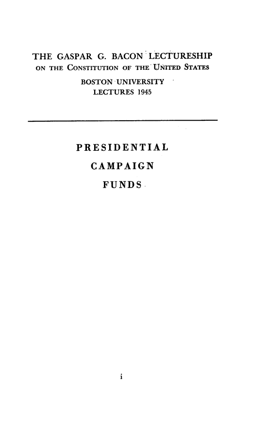 handle is hein.presidents/prescpf0001 and id is 1 raw text is: 




THE GASPAR G. BACON LECTURESHIP
ON THE CONSTITUTION OF THE UNITED STATES
         BOSTON UNIVERSITY
           LECTURES 1945


PRESIDENTIAL

   CAMPAIGN

     FUNDS  ,


i


