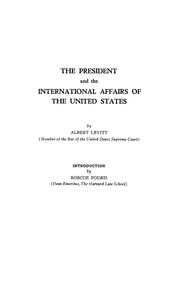 handle is hein.presidents/presinafu0001 and id is 1 raw text is: 













        THE   PRESIDENT

              and the

INTERNATIONAL AFFAIRS OF

    THE UNITED STATES


                by
           ALBERT L11VITT
(Member of the Bar of the United States Supreme Court)




           INTRODUCTION
                by
           ROSCOE POUND
    (Dean Emeritus, The Harvard Law School)


