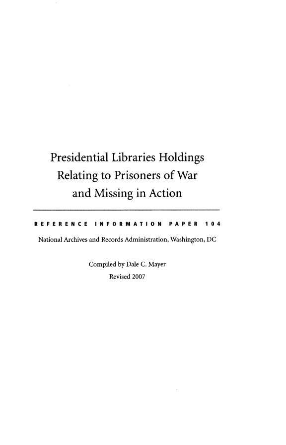 handle is hein.presidents/preslipow0001 and id is 1 raw text is: 



















    Presidential Libraries  Holdings

    Relating   to Prisoners  of War

        and  Missing   in Action



REFERENCE INFORMATION PAPER 104

National Archives and Records Administration, Washington, DC


            Compiled by Dale C. Mayer
                 Revised 2007


