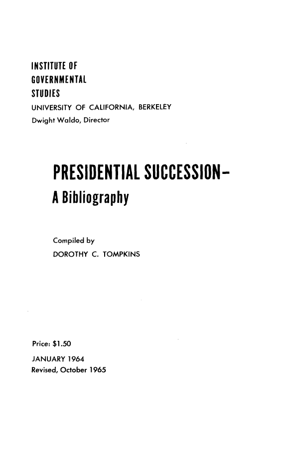 handle is hein.presidents/prsdnn0001 and id is 1 raw text is: 






INSTITUTE OF
GOVERNMENTAL
STUDIES
UNIVERSITY OF CALIFORNIA, BERKELEY
Dwight Waldo, Director






     PRESIDENTIAL SUCCESSION-


     A Bibliography




     Compiled by
     DOROTHY C. TOMPKINS










Price: $1.50

JANUARY 1964
Revised, October 1965



