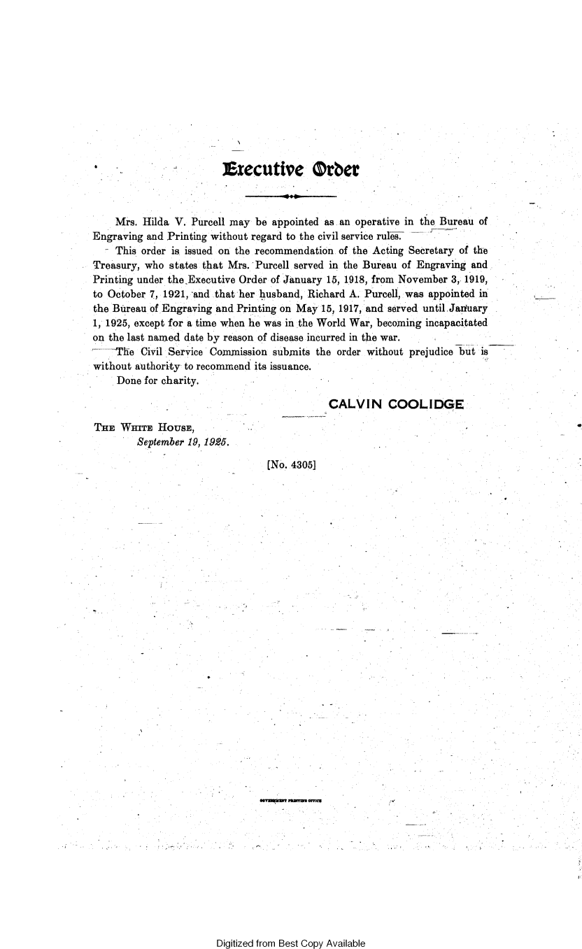 handle is hein.presidents/prsexcuo0007 and id is 1 raw text is: 











ft  -


eIecutive Orber


    Mrs. Hilda V. Purcell may be appointed as. an operative in the Bureau of
Engraving and Printing without regard to the civil service rul7
    This order is issued on the recommendation of the Acting Secretary of the
Treasury, who states that Mrs. Purcell served in the Bureau of Engraving and
Printing under the Executive Order of January 15, 1918, from November 3,1919,
to October 7, 1921, -and that her husband, Richard A. Purcell, was appointed in
the Bureau of Engraving and Printing on May 15, 1917, and served until.Jaduary
1, 1925, except for a time when he was in the World War, becoming incapacitated
on the last named date by reason of disease incurred in the war.
  ---'e  Civil Service Commission submits the order without prejudice but is
without authority to recommend its issuance.
    Done  for charity.


CALVIN COOLIDGE


THE  WHITE  HoUSE,
        September 19, 1925.


  [No. 4305]


























savagema lrammnW omesC


Digitized from Best Copy Available


