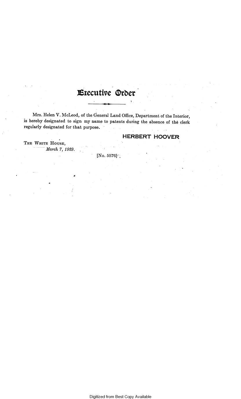 handle is hein.presidents/prsexcuo0008 and id is 1 raw text is: 

















                      Executive Orber



    Mrs. Helen V. McLeod, of the General Land Office, Department of the Interior,
is hereby designated to sign my name to patents during the absence of th6 clerk
regularly designated for that purpose.

                                         HERBERT HOOVER
THE WHITE  HOUSE,
         March 7, 1929.
                               [No. 50761.


Digitized from Best Copy Available



