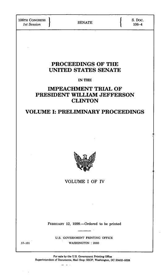 handle is hein.presidents/pusimptclnt0001 and id is 1 raw text is: 


106TH CONGRESS  SENATE     S. Doc.
  1st Session   EA106-4






             PROCEEDINGS OF THE

           UNITED STATES SENATE

                       IN THE

           IMPEACHMENT TRIAL OF
      PRESIDENT WILLIAM JEFFERSON
                    CLINTON

   VOLUME I: PRELIMINARY PROCEEDINGS


      VOLUME I OF IV







FEBRUARY 12, 1999.-Ordered to be printed

   U.S. GOVERNMENT PRINTING OFFICE
        WASHINGTON : 2000


57-101


       For sale by the U.S. Government Printing Office
Superintendent of Documents, Mail Stop: SSOP, Washington, DC 20402-9328


