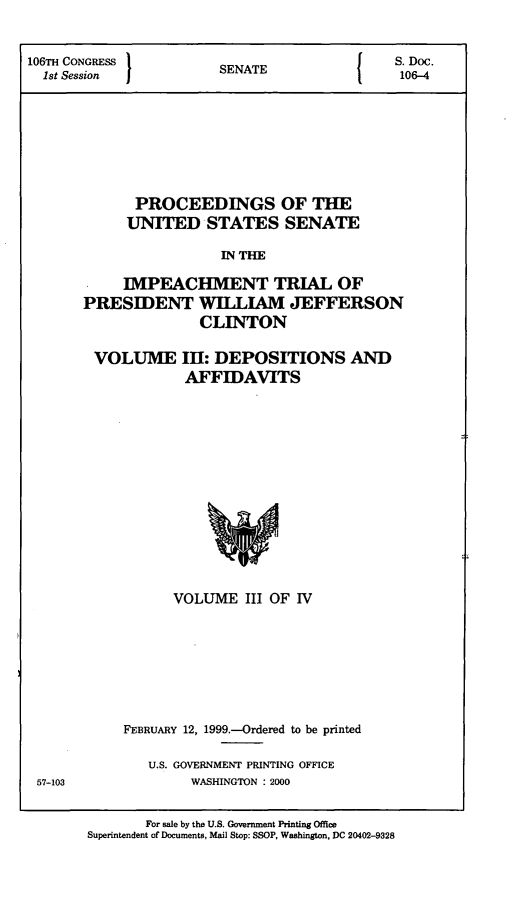 handle is hein.presidents/pusimptclnt0003 and id is 1 raw text is: 

106TH CONGRESS          SNT                   S. Doc.
  1st Session           SENATE                 106-4





             PROCEEDINGS OF THE
             UNITED STATES SENATE
                        IN THE
            IMPEACHIMENT TRIAL OF
       PRESIDENT WILLIAM JEFFERSON
                     CLINTON


VOLUME III: DEPOSITIONS AND
           AFFIDAVITS


      VOLUME III OF IV






FEBRUARY 12, 1999.-Ordered to be printed

   U.S. GOVERNMENT PRINTING OFFICE
        WASHINGTON : 2000


57-103


       For sale by the U.S. Government Printing Office
Superintendent of Documents, Mail Stop: SSOP, Washington, DC 20402-9328


