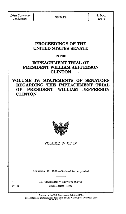 handle is hein.presidents/pusimptclnt0004 and id is 1 raw text is: 


106TH CONGRESS        S               {   S. Doc.
  1st Session         SENATE               106-4




            PROCEEDINGS OF THE
            UNITED STATES SENATE
                      IN THE
           IMPEACHMENT TRIAL OF
      PRESIDENT WILLIAM JEFFERSON
                    CLINTON

 VOLUME IV: STATEMENTS OF SENATORS
   REGARDING THE IMPEACHMENT TRIAL
   OF PRESIDENT WILLIAM JEFFERSON
   CLINTON


      VOLUME IV OF IV





FEBRUARY 12, 1999.-Ordered to be printed


U.S. GOVERNMENT PRINTING OFFICE
     WASHINGTON : 1999


57-104


       For sale by the U.S. Government Printing Office
Superintendent of Documents, Mail Stop: SSOP, Washington, DC 20402-9328


