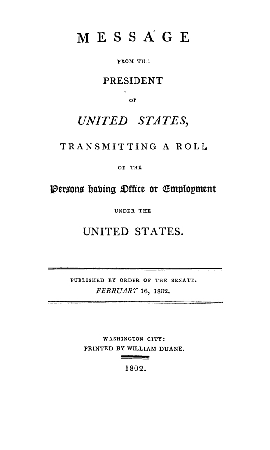 handle is hein.presidents/pusrpoe0001 and id is 1 raw text is: MESSAGE
FROII THE
PRESIDENT
Or
UNITED STATES,

TRANSMITTING A ROLL
OF THE
tPeroono babing Zffice or e.mptopment

UNDER THE
UNITED STATES.

PUBLISHED BY ORDER OF THE SENATE.
FEBRUARY 16, 1802.

WASHINGTON CITY:
PRINTED BY WILLIAM DUANE.
1802.


