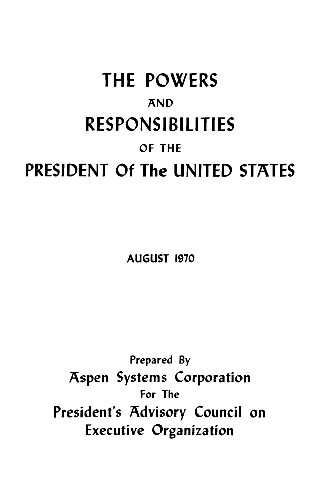 handle is hein.presidents/pwrrspn0001 and id is 1 raw text is: 



  THE   POWERS
        AND
RESPONSIBILITIES


              OF THE
PRESIDENT  Of  The UNITED  STATES




             AUGUST 1970





             Prepared By


Aspen


Systems


Corporation


For The


President's Advisory


Council


on


Executive Organization



