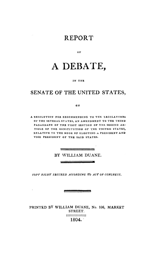 handle is hein.presidents/rdbsen0001 and id is 1 raw text is: REPORT
OS
A DEBATE,
IN THE

SENATE OF THE UNITED STATES,
ON
A RESOLUTION FOR RECOMMENDING TO THE LEGILATURES
OF THE SEVERAL STATES, AN AMENDMENT TO THE THIRD
PARAGRAPH OF THE FIRST SECTION OF THE SECOND AR-
TICLE OF THE CONSTITUTION OF THE UNITED STATES,
RELATIVE TO THE MODE OF ELECTING A PRESIDENT AND
VICE PRESIDENT OF THE SAID STATES.
BY WILLIAM DUANE.
cOPr RIGHI' SECURED ACCORDING V'O AC7 OF CONGRESS.
PRINTED BY WILLIAM DUANE, No. 106, MARKET
STREET.
1804.'


