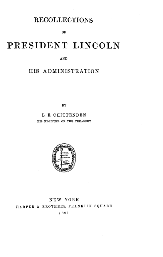 handle is hein.presidents/recpla0001 and id is 1 raw text is: 



       RECOLLECTIONS


               OF



PRESIDENT LINCOLN


              AND


HIS ADMINISTRATION








         BY

    L. E. CHITTENDEN
  HIS REGISTER OF THE TREASURY


         NEW YORK

HARPER & BROTHERS, FRANKLIN SQUARE
            1891


