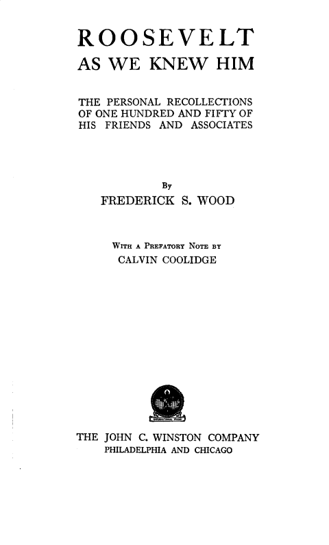 handle is hein.presidents/roosvpre0001 and id is 1 raw text is: 


ROOSEVELT

AS WE KNEW HIM


THE PERSONAL RECOLLECTIONS
OF ONE HUNDRED AND FIFTY OF
HIS FRIENDS AND ASSOCIATES




           By
   FREDERICK S. WOOD


     WITH A PREFATORY NOTE BY
     CALVIN COOLIDGE















THE JOHN C. WINSTON COMPANY
    PHILADELPHIA AND CHICAGO


