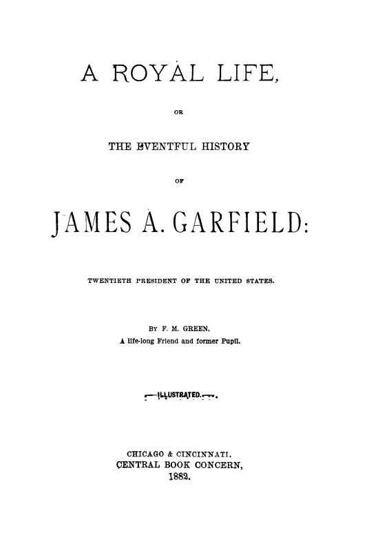 handle is hein.presidents/roylijg0001 and id is 1 raw text is: A ROYAL LIFE,
OR
THE 13VENTFUL HISTORY
OF

JAMES A. GARFIELD:
TWENTIETH PRESIDENT OF THE UNITED STATES.
BY F. M. GREEN,
A life-long Friend and former Pupil.
.--jLUSTRA.TED.-.
CHICAGO & CINCINNATI.
CENTRAL BOOK CONCERN,
1882.


