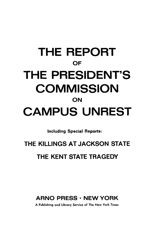 handle is hein.presidents/rpres0001 and id is 1 raw text is: THE REPORT
OF
THE PRESIDENT'S
COMMISSION
ON
CAMPUS UNREST
Including Special Reports:
THE KILLINGS AT JACKSON STATE
THE KENT STATE TRAGEDY
ARNO PRESS- NEW YORK
A Publishing and Library Service of The New York Times


