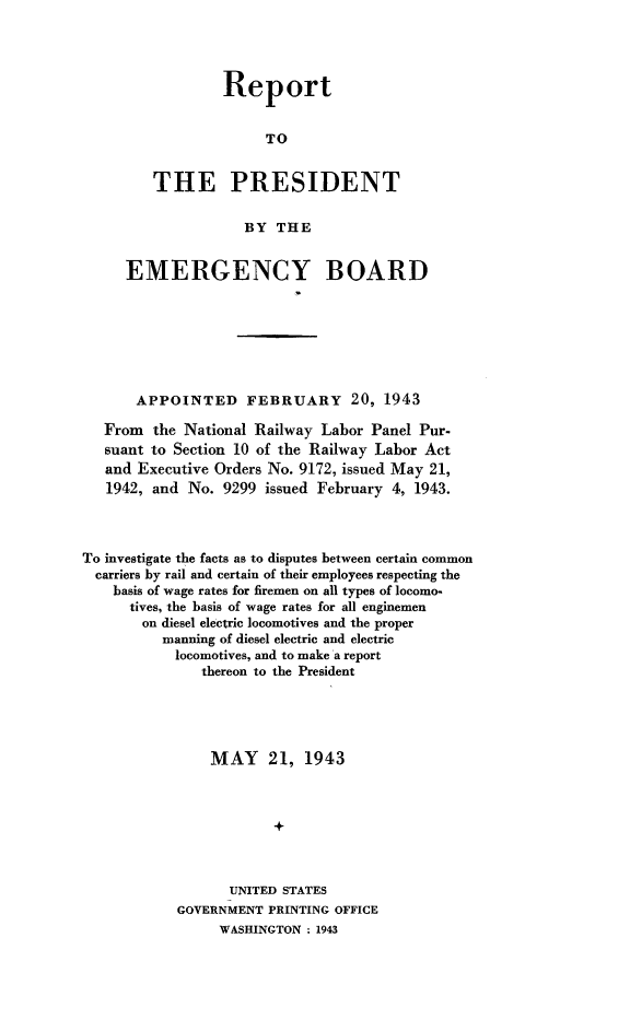 handle is hein.presidents/rptprsembd0002 and id is 1 raw text is: 




         Report


              TO


THE PRESIDENT

           BY  THE


     EMERGENCY BOARD







       APPOINTED FEBRUARY 20, 1943

   From  the National Railway Labor Panel Pur-
   suant to Section 10 of the Railway Labor Act
   and Executive Orders No. 9172, issued May 21,
   1942, and No.  9299 issued February 4, 1943.



To investigate the facts as to disputes between certain common
  carriers by rail and certain of their employees respecting the
    basis of wage rates for firemen on all types of locomo-
      tives, the basis of wage rates for all enginemen
      on  diesel electric locomotives and the proper
          manning of diesel electric and electric
            locomotives, and to make a report
               thereon to the President





               MAY 21, 1943



                        +



                  UNITED STATES
            GOVERNMENT PRINTING OFFICE
                 WASHINGTON - 1943


