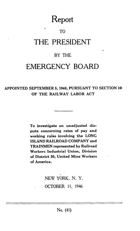 handle is hein.presidents/rptprsembd0005 and id is 1 raw text is: 



       Report

          TO

THE PRESIDENT


        BY THE


         EMERGENCY BOARD




APPOINTED SEPTEMBER 5,1946, PURSUANT TO SECTION 1O
           OF THE RAILWAY LABOR  ACT






           To investigate an unadjusted dis-
           pute concerning rates of pay and
           working rules involving the LONG
           ISLAND RAILROAD COMPANY and
           TRAINMEN represented by Railroad
           Workers Industrial Union, Division
           of District 50, United Mine Workers
           of America.



                NEW  YORK, N. Y.

                OCTOBER  11, 1946


No. (41)


