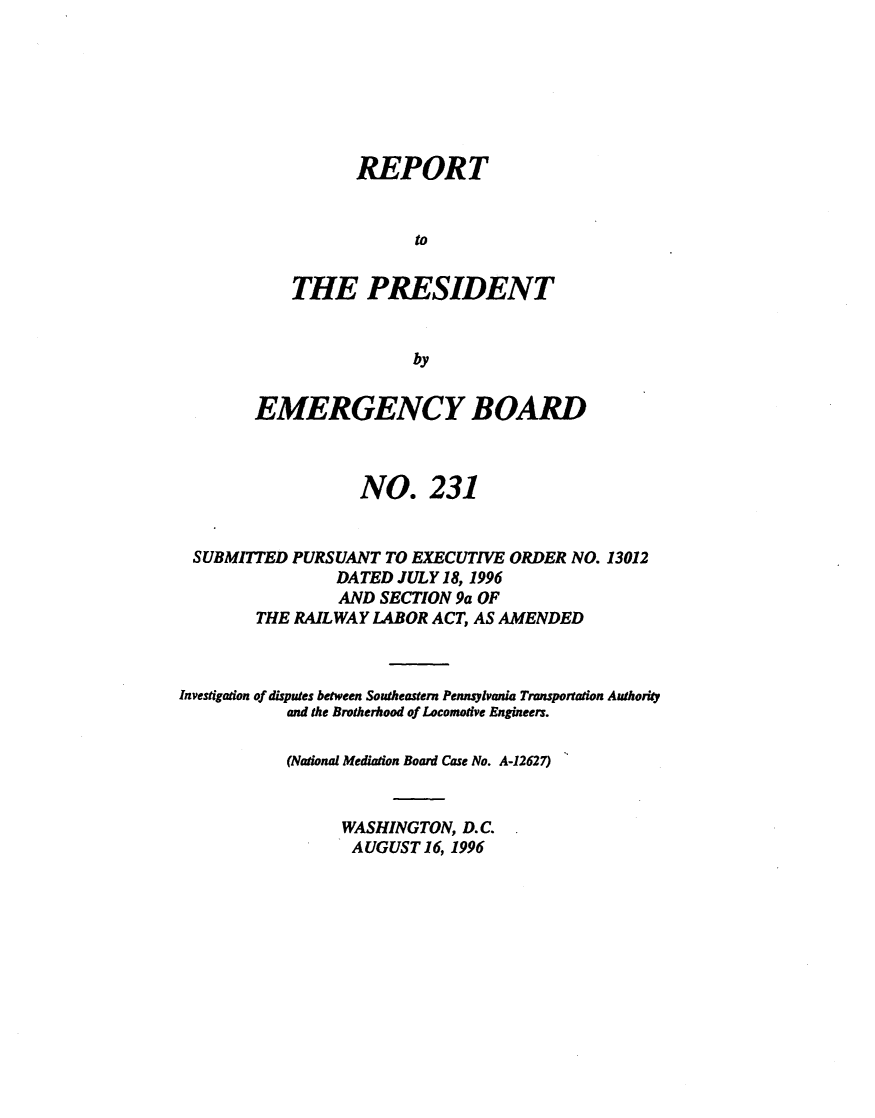 handle is hein.presidents/rptprsembd0024 and id is 1 raw text is: 







       REPORT


             to


THE PRESIDENT


             by


        EMERGENCY BOARD



                   NO. 231


 SUBMITTED  PURSUANT  TO EXECUTIVE ORDER NO. 13012
                DATED  JULY 18, 1996
                AND  SECTION 9a OF
        THE RAILWAY LABOR ACT, AS AMENDED



Investigation of disputes between Southeastern Pennsylvania Transportation Authority
           and the Brotherhood of Locomotive Engineers.

           (National Mediation Board Case No. A-12627)


                 WASHINGTON,  D.C.
                 AUGUST   16, 1996


