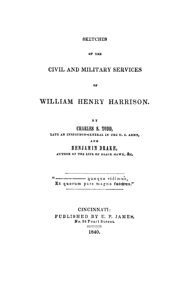 handle is hein.presidents/scmwhh0001 and id is 1 raw text is: SKETCHES

OF TiU
CIVIL AND MILITARY SERVICES
oF
WILLIAM HENRY HARRISON.
BY
CHARLES S. TOD,
RATE AN IISPECTOR-GENERAL IN THE U. S. ARMY,
AND
BENJAMIN DRAKE,
AUTHOR OF THE 11FE O2 BLACK HAWK, &c.
99            queque vidimus,
Et quorum pars magna f*e 4-tfrs '
CINCINNATI:
PUBLISHED BY U. P. JAMES.
No. 26 Pearl Street.
1840.


