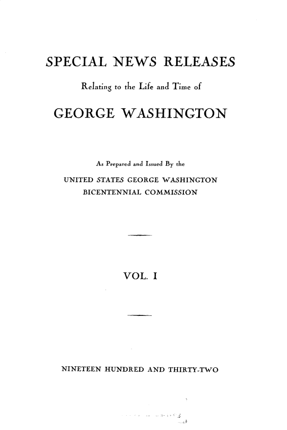 handle is hein.presidents/spnrrlf0001 and id is 1 raw text is: 





SPECIAL NEWS RELEASES

      Relating to the Life and Time of


 GEORGE WASHINGTON




         As Prepared and Issued By the

   UNITED STATES GEORGE WASHINGTON
      BICENTENNIAL COMMISSION








             VOL. I


NINETEEN HUNDRED AND THIRTY-TWO



