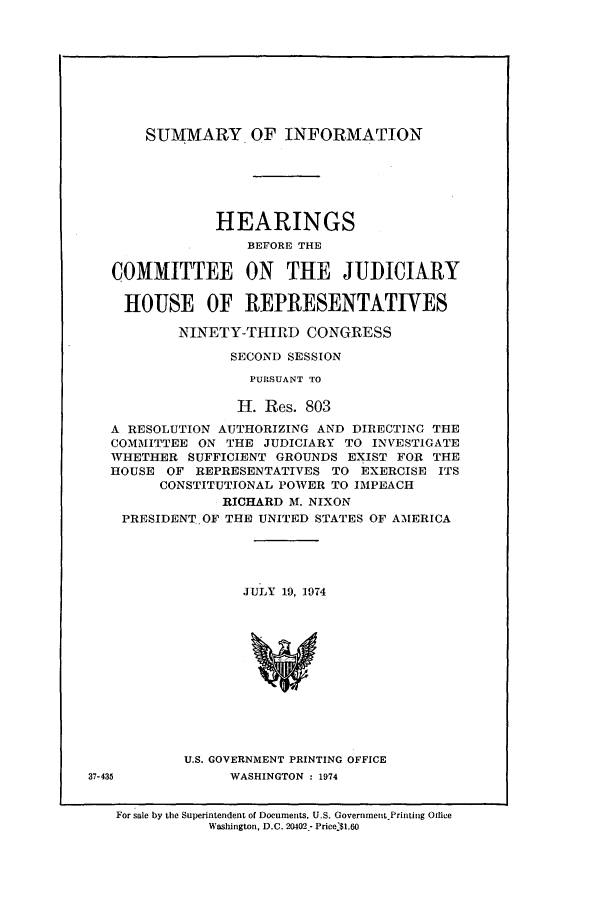 handle is hein.presidents/summihor0001 and id is 1 raw text is: SUMMARY OF INFORMATION

HEARINGS
BEFORE THE
COMMITTEE ON THE JIUDICIARY
HOUSE OF REPRESENTATIVES
NINETY-THIRD CONGRESS
SECOND SESSION
PURSUANT TO
I. Res. 803
A RESOLUTION AUTHORIZING AND DIRECTING THE
COMMITTEE ON THE JUDICIARY TO INVESTIGATE
WHETHER SUFFICIENT GROUNDS EXIST FOR THE
HOUSE OF REPRESENTATIVES TO EXERCISE ITS
CONSTITUTIONAL POWER TO IMPEACH
RICHARD M. NIXON
PRESIDENT.OF THE UNITED STATES OF AMERICA
JULY 19, 1974
U.S. GOVERNMENT PRINTING OFFICE
37-435           WASHINGTON : 1974
For sale by the Superintendent of Documents, U.S. Government.Printing Office
Washington, D.C. 20402- Price.$1.6O


