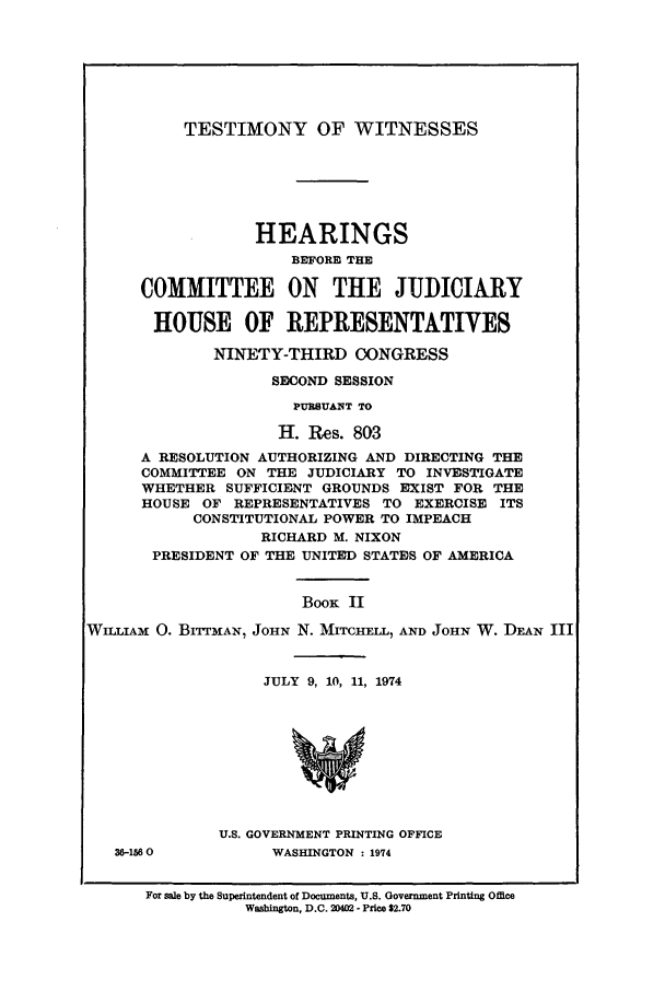handle is hein.presidents/testwitco0002 and id is 1 raw text is: TESTIMONY OF WITNESSES

HEARINGS
BEFOREM THE
COMMITTEE ON THE JUDICIARY
HOUSE OF REPRESENTATIVES
NINETY-THIRD OONGRESS
SECOND SESSION
PURSUANT TO
H. Res. 803
A RESOLUTION AUTHORIZING AND DIRECTING THE
COMMITTEE ON THE JUDICIARY TO INVESTIGATE
WHETHER SUFFICIENT GROUNDS EXIST FOR THE
HOUSE OF REPRESENTATIVES TO EXERCISE ITS
CONSTITUTIONAL POWER TO IMPEACH
RICHARD M. NIXON
PRESIDENT OF THE UNITED STATES OF AMERICA

WILLIAM 0.

36-1560

BOOK II
BITTMAN, JOHN N. MITCHELL, AND JOHN W. DEAN III

JULY 9, 10, 11, 1974
U.S. GOVERNMENT PRINTING OFFICE
WASHINGTON : 1974

For sale by the Superintendent of Documents, U.S. Government Printing Office
Washington, D.C. 2402 - Price $2.70


