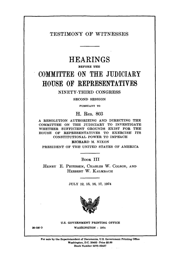 handle is hein.presidents/testwitco0003 and id is 1 raw text is: TESTIMONY OF WITNESSES

HEARINGS
BEFORE THE
COMMITTEE ON THE JUDICIARY
HOUSE OF REPRESENTATIVES
NINETY-THIRD CONGRESS
SECOND SESSION
PURSUANT TO
H. Res. 803
A RESOLUTION AUTHORIZING AND DIRECTING THE
COMMITTEE ON THE JUDICIARY TO INVESTIGATE
WHETHER SUFFICIENT GROUNDS EXIST FOR THE
HOUSE OF REPRESENTATIVES TO EXERCISE ITS
CONSTITUTIONAL POWER TO IMPEACH
RICHARD M. NIXON
PRESIDENT OF THE UNITED STATES OF AMERICA
Boox III
HENRY E. PETERSEN, CHARLES W. COLSON, AND
HERBERT W. KALMBACH
JULY 12, 15, 16, 17, 1974
U.S. GOVERNMENT PRINTING OFFICE
36-1560          WASHINGTON : 1974
For sale by the Superintendent of Documents, U.S. Government Printing Office
Washington, D.C. 20402 - Price $5.00
Stock Number 5270-02437


