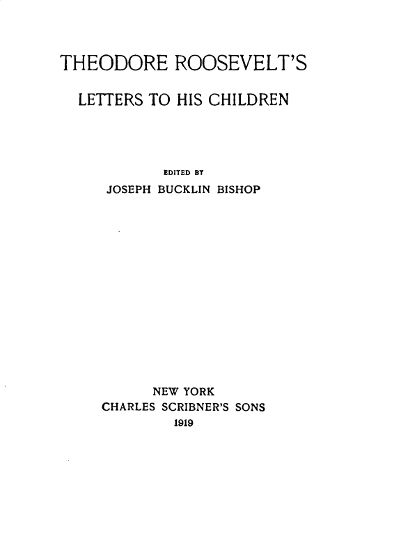 handle is hein.presidents/trooslet0001 and id is 1 raw text is: 



THEODORE ROOSEVELT'S


  LETTERS TO HIS CHILDREN





            EDITED BT
     JOSEPH BUCKLIN BISHOP
















           NEW YORK
     CHARLES SCRIBNER'S SONS
             1919


