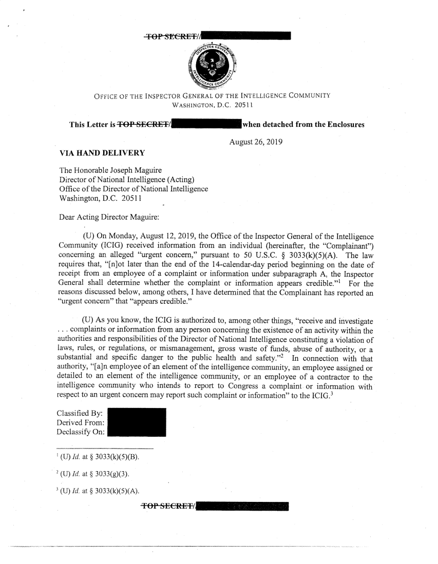 handle is hein.presidents/usgvtwht0007 and id is 1 raw text is: 


TO~ SECRET!


           OFFICE OF THE INSPECTOR GENERAL OF THE INTELLIGENCE COMMUNITY
                                WASHINGTON, D.C. 20511

    This Letter is TOP SECRET/                      when detached from the Enclosures

                                                August 26, 2019
 VIA HAND DELIVERY

 The Honorable Joseph Maguire
 Director of National Intelligence (Acting)
 Office of the Director of National Intelligence
 Washington, D.C. 20511

 Dear Acting Director Maguire:

        (U) On Monday, August 12, 2019, the Office of the Inspector General of the Intelligence
 Community (ICIG) received information from an individual (hereinafter, the Complainant)
 concerning an alleged urgent concern, pursuant to 50 U.S.C. § 3033(k)(5)(A). The law
 requires that, [n]ot later than the end of the 14-calendar-day period beginning on the date of
 receipt from an employee of a complaint or information under subparagraph A. the Inspector
 General shall determine whether the complaint or information appears credible.' For the
 reasons discussed below, among others, I have determined that the Complainant has reported an
 urgent concern that appears credible.

       (U) As you know, the ICIG is authorized to, among other things, receive and investigate
 .. complaints or information from any person concerning the existence of an activity within the
 authorities and responsibilities of the Director of National Intelligence constituting a violation of
 laws, rules, or regulations, or mismanagement, gross waste of funds, abuse of authority, or a
 substantial and specific danger to the public health and safety.2  In connection with that
 authority, [a]n employee of an element of the intelligence community, an employee assigned or
 detailed to an element of the intelligence community, or an employee of a contractor to the
 intelligence community who intends to report to Congress a complaint or information with
 respect to an urgent concern may report such complaint or information to the ICIG.3

 Classified By:
 Derived From:
 Declassify On:


 (U) Id. at § 3033(k)(5)(B).
2 (U) Id, at § 3033(g)(3).

(U) Id. at § 3033(k)(5)(A).
                        TO.-Pn ,_,ECREfTI


