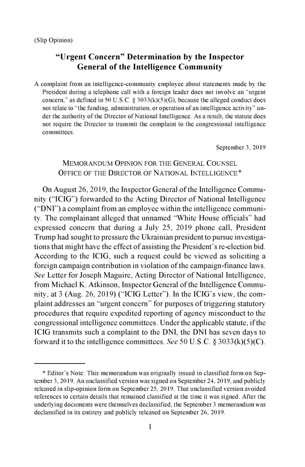 handle is hein.presidents/usgvtwht0008 and id is 1 raw text is: 



(Slip Opinion)


       Urgent Concern Determination by the Inspector
             General of the Intelligence Community

A complaint from an intelligence-community employee about statements made by the
   President during a telephone call with a foreign leader does not involve an urgent
   concern, as defined in 50 U.S.C. § 3033(k)(5)(G), because the alleged conduct does
   not relate to the funding, administration, or operation of an intelligence activity un-
   der the authority of the Director of National Intelligence. As a result, the statute does
   not require the Director to transmit the complaint to the congressional intelligence
   committees.

                                                        September 3, 2019

         MEMORANDUM OPINION FOR THE GENERAL COUNSEL
       OFFICE OF THE DIRECTOR OF NATIONAL INTELLIGENCE*

   On August 26, 2019, the Inspector General of the Intelligence Commu-
nity (ICIG) forwarded to the Acting Director of National Intelligence
(DNI) a complaint from an employee within the intelligence communi-
ty. The complainant alleged that unnamed White House officials had
expressed concern that during a July 25, 2019 phone call, President
Trump had sought to pressure the Ukrainian president to pursue investiga-
tions that might have the effect of assisting the President's re-election bid.
According to the ICIG, such a request could be viewed as soliciting a
foreign campaign contribution in violation of the campaign-finance laws.
See Letter for Joseph Maguire, Acting Director of National Intelligence,
from Michael K. Atkinson, Inspector General of the Intelligence Commu-
nity, at 3 (Aug. 26, 2019) (ICIG Letter). In the ICIG's view, the com-
plaint addresses an urgent concern for purposes of triggering statutory
procedures that require expedited reporting of agency misconduct to the
congressional intelligence committees. Under the applicable statute, if the
ICIG transmits such a complaint to the DNI, the DNI has seven days to
forward it to the intelligence committees. See 50 U.S.C. § 3033(k)(5)(C).


   * Editor's Note: This memorandum was originally issued in classified form on Sep-
tember 3, 2019. An unclassified version was signed on September 24, 2019, and publicly
released in slip-opinion form on September 25, 2019. That unclassified version avoided
references to certain details that remained classified at the time it was signed. After the
underlying documents were themselves declassified, the September 3 memorandum was
declassified in its entirety and publicly released on September 26, 2019.


