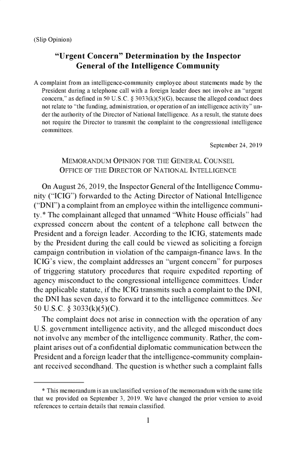 handle is hein.presidents/usgvtwht0027 and id is 1 raw text is: 



(Slip Opinion)


       Urgent Concern Determination by the Inspector
             General of the Intelligence Community

A complaint from an intelligence-community employee about statements made by the
  President during a telephone call with a foreign leader does not involve an urgent
  concern, as defined in 50 U.S.C. § 3033(k)(5)(G), because the alleged conduct does
  not relate to the funding, administration, or operation of an intelligence activity un-
  der the authority of the Director of National Intelligence. As a result, the statute does
  not require the Director to transmit the complaint to the congressional intelligence
  committees.

                                                     September 24, 2019

         MEMORANDUM OPINION FOR THE GENERAL COUNSEL
         OFFICE OF THE DIRECTOR OF NATIONAL INTELLIGENCE

   On August 26, 2019, the Inspector General of the Intelligence Commu-
nity (ICIG) forwarded to the Acting Director of National Intelligence
(DNI) a complaint from an employee within the intelligence communi-
ty. * The complainant alleged that unnamed White House officials had
expressed concern about the content of a telephone call between the
President and a foreign leader. According to the ICIG, statements made
by the President during the call could be viewed as soliciting a foreign
campaign contribution in violation of the campaign-finance laws. In the
ICIG's view, the complaint addresses an urgent concern for purposes
of triggering statutory procedures that require expedited reporting of
agency misconduct to the congressional intelligence committees. Under
the applicable statute, if the ICIG transmits such a complaint to the DNI,
the DNI has seven days to forward it to the intelligence committees. See
50 U.S.C. § 3033(k)(5)(C).
   The complaint does not arise in connection with the operation of any
U.S. government intelligence activity, and the alleged misconduct does
not involve any member of the intelligence community. Rather, the com-
plaint arises out of a confidential diplomatic communication between the
President and a foreign leader that the intelligence-community complain-
ant received secondhand. The question is whether such a complaint falls


   * This memorandum is an unclassified version of the memorandum with the same title
that we provided on September 3, 2019. We have changed the prior version to avoid
references to certain details that remain classified.



