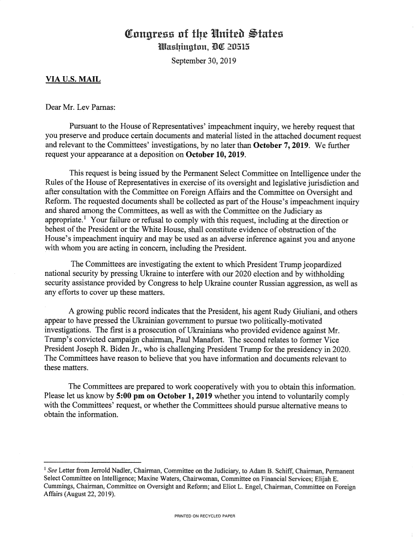 handle is hein.presidents/usgvtwht0052 and id is 1 raw text is: 




                                     September 30, 2019

 VIA U.S. MAIL


 Dear Mr. Lev Parnas:

       Pursuant to the House of Representatives' impeachment inquiry, we hereby request that
you preserve and produce certain documents and material listed in the attached document request
and relevant to the Committees' investigations, by no later than October 7, 2019. We further
request your appearance at a deposition on October 10, 2019.

       This request is being issued by the Permanent Select Committee on Intelligence under the
Rules of the House of Representatives in exercise of its oversight and legislative jurisdiction and
after consultation with the Committee on Foreign Affairs and the Committee on Oversight and
Reform. The requested documents shall be collected as part of the House's impeachment inquiry
and shared among the Committees, as well as with the Committee on the Judiciary as
appropriate.' Your failure or refusal to comply with this request, including at the direction or
behest of the President or the White House, shall constitute evidence of obstruction of the
House's impeachment inquiry and may be used as an adverse inference against you and anyone
with whom you are acting in concern, including the President.

        The Committees are investigating the extent to which President Trump jeopardized
national security by pressing Ukraine to interfere with our 2020 election and by withholding
security assistance provided by Congress to help Ukraine counter Russian aggression, as well as
any efforts to cover up these matters.

       A growing public record indicates that the President, his agent Rudy Giuliani, and others
appear to have pressed the Ukrainian government to pursue two politically-motivated
investigations. The first is a prosecution of Ukrainians who provided evidence against Mr.
Trump's convicted campaign chairman, Paul Manafort. The second relates to former Vice
President Joseph R. Biden Jr., who is challenging President Trump for the presidency in 2020.
The Committees have reason to believe that you have information and documents relevant to
these matters.

       The Committees are prepared to work cooperatively with you to obtain this information.
Please let us know by 5:00 pm on October 1, 2019 whether you intend to voluntarily comply
with the Committees' request, or whether the Committees should pursue alternative means to
obtain the information.





ISee Letter from Jerrold Nadler, Chairman, Committee on the Judiciary, to Adam B. Schiff, Chairman, Permanent
Select Committee on Intelligence; Maxine Waters, Chairwoman, Committee on Financial Services; Elijah E.
Cummings, Chairman, Committee on Oversight and Reform; and Eliot L. Engel, Chairman, Committee on Foreign
Affairs (August 22, 2019).


PRINTED ON RECYCLED PAPER


