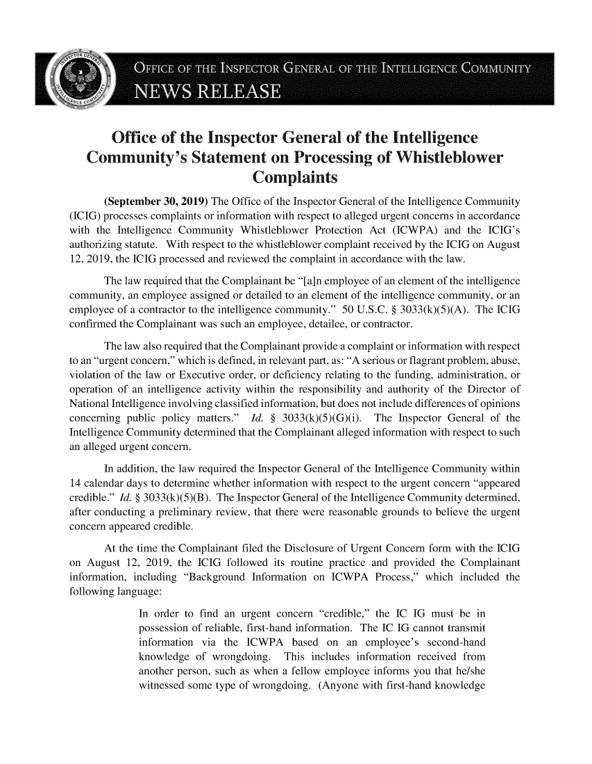 handle is hein.presidents/usgvtwht0056 and id is 1 raw text is: 






[


        Office of the Inspector General of the Intelligence
   Community's Statement on Processing of Whistleblower
                                   Complaints

       (September 30, 2019) The Office of the Inspector General of the Intelligence Community
(ICIG) processes complaints or information with respect to alleged urgent concerns in accordance
with the Intelligence Community Whistleblower Protection Act (ICWPA) and the ICIG's
authorizing statute. With respect to the whistleblower complaint received by the ICIG on August
12, 2019, the ICIG processed and reviewed the complaint in accordance with the law.

       The law required that the Complainant be [a]n employee of an element of the intelligence
community, an employee assigned or detailed to an element of the intelligence community, or an
employee of a contractor to the intelligence community. 50 U.S.C. § 3033(k)(5)(A). The ICIG
confirmed the Complainant was such an employee, detailee, or contractor.

       The law also required that the Complainant provide a complaint or information with respect
to an urgent concern, which is defined, in relevant part, as: A serious or flagrant problem, abuse,
violation of the law or Executive order, or deficiency relating to the funding, administration, or
operation of an intelligence activity within the responsibility and authority of the Director of
National Intelligence involving classified information, but does not include differences of opinions
concerning public policy matters. Id. § 3033(k)(5)(G)(i). The Inspector General of the
Intelligence Community determined that the Complainant alleged information with respect to such
an alleged urgent concern.

       In addition, the law required the Inspector General of the Intelligence Community within
14 calendar days to determine whether information with respect to the urgent concern appeared
credible. Id. § 3033(k)(5)(B). The Inspector General of the Intelligence Community determined,
after conducting a preliminary review, that there were reasonable grounds to believe the urgent
concern appeared credible.

       At the time the Complainant filed the Disclosure of Urgent Concern form with the ICIG
on August 12, 2019, the ICIG followed its routine practice and provided the Complainant
information, including Background Information on ICWPA Process, which included the
following language:

             In order to find an urgent concern credible, the IC IG must be in
             possession of reliable, first-hand information. The IC IG cannot transmit
             information via the ICWPA based on an employee's second-hand
             knowledge of wrongdoing. This includes information received from
             another person, such as when a fellow employee informs you that he/she
             witnessed some type of wrongdoing. (Anyone with first-hand knowledge


