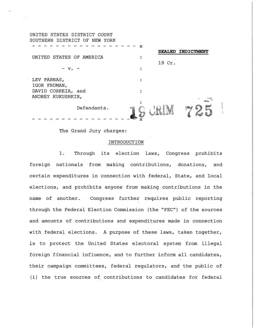 handle is hein.presidents/usgvtwht0088 and id is 1 raw text is: 





UNITED STATES DISTRICT COURT
SOUTHERN DISTRICT OF NEW YORK

                                            SEALED INDICTMENT
 UNITED STATES OF AMERICA
                                            19 Cr.
             V.

 LEV PARNAS,
 IGOR FRUMAN,
 DAVID CORREIA, and
 ANDREY KUKUSHKIN,

                Defendants.



          The Grand Jury charges:

                           INTRODUCTION

          I.   Through   its  election  laws, Congress prohibits

foreign  nationals  from making contributions, donations, and

certain expenditures in connection with federal, State, and local

elections, and prohibits anyone from making contributions in the

name of another.     Congress further requires public reporting

through the Federal Election Commission (the FEC) of the sources

and amounts of contributions and expenditures made in connection

with federal elections. A purpose of these laws, taken together,

is to protect the United States electoral system from illegal

foreign financial influence, and to further inform all candidates,

their campaign committees, federal regulators, and the public of

(i) the true sources of contributions to candidates for federal


